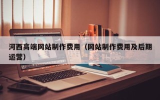 昌乐河西高端网站制作费用（网站制作费用及后期运营）
