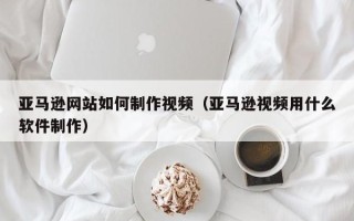 昌乐亚马逊网站如何制作视频（亚马逊视频用什么软件制作）